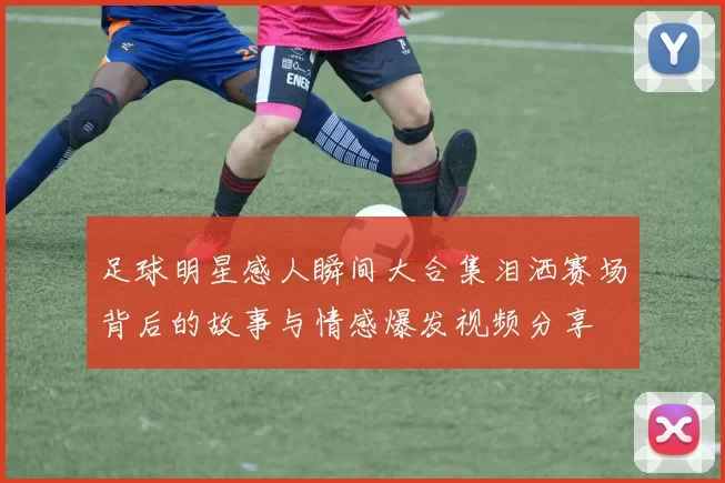 足球明星感人瞬间大合集泪洒赛场背后的故事与情感爆发视频分享