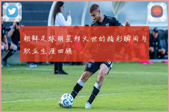 朝鲜足球明星郑大世的精彩瞬间与职业生涯回顾