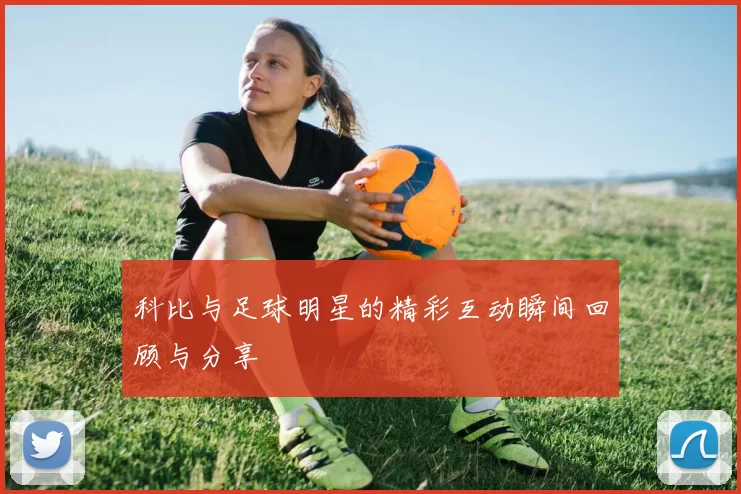 科比与足球明星的精彩互动瞬间回顾与分享
