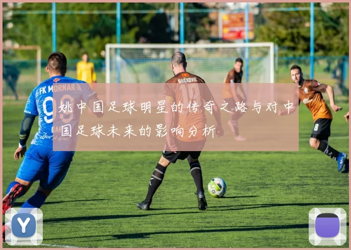 姚中国足球明星的传奇之路与对中国足球未来的影响分析